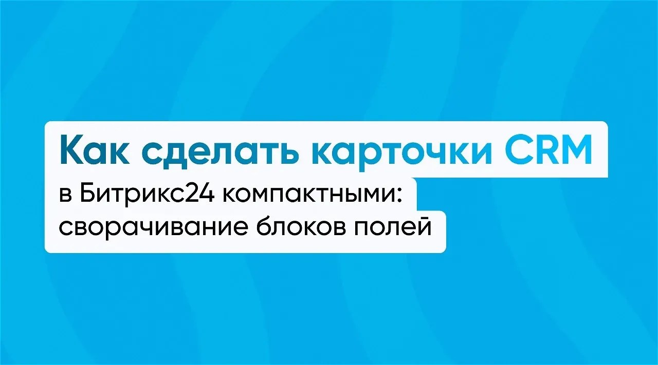 Как сделать карточки CRM в Битрикс24 компактными: сворачивание блоков полей